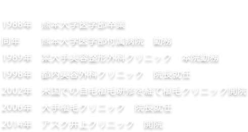 経歴 1988年 熊本大学医学部卒業 同年 熊本大学医学部附属病院 勤務 1989年 某大手美容整形外科クリニック 本院勤務 1998年 都内美容外科クリニック 院長就任 2002年 米国での自毛植毛研修を経て植毛クリニック開院 2006年 大手植毛クリニック 院長就任 2014年 アスク井上クリニック 開院